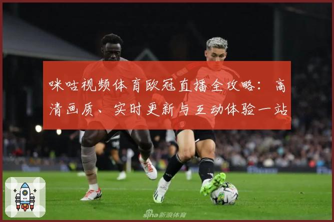 咪咕视频体育欧冠直播全攻略：高清画质、实时更新与互动体验一站直达