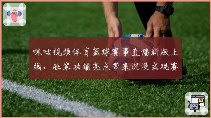咪咕视频体育篮球赛事直播新版上线，独家功能亮点带来沉浸式观赛体验