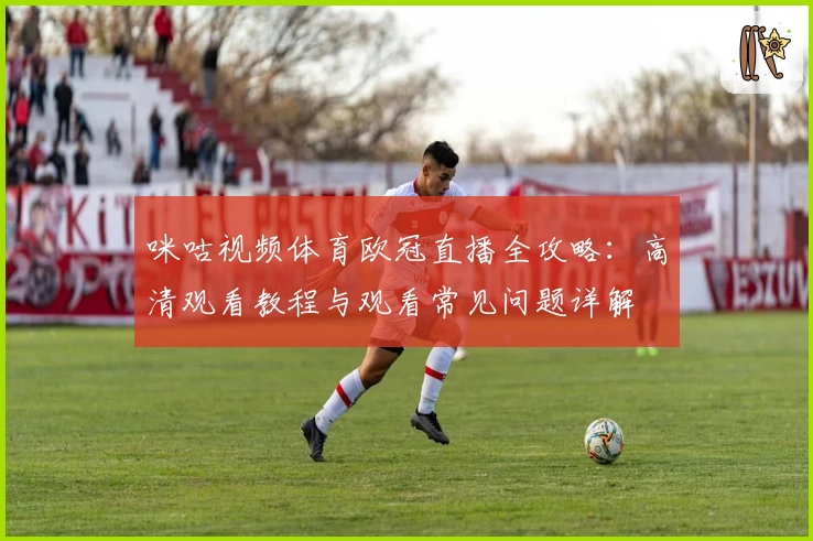 咪咕视频体育欧冠直播全攻略：高清观看教程与观看常见问题详解
