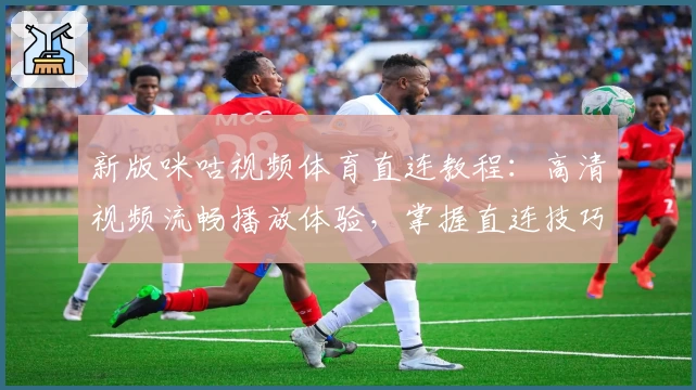 新版咪咕视频体育直连教程:高清视频流畅播放体验,掌握直连技巧畅看赛事
