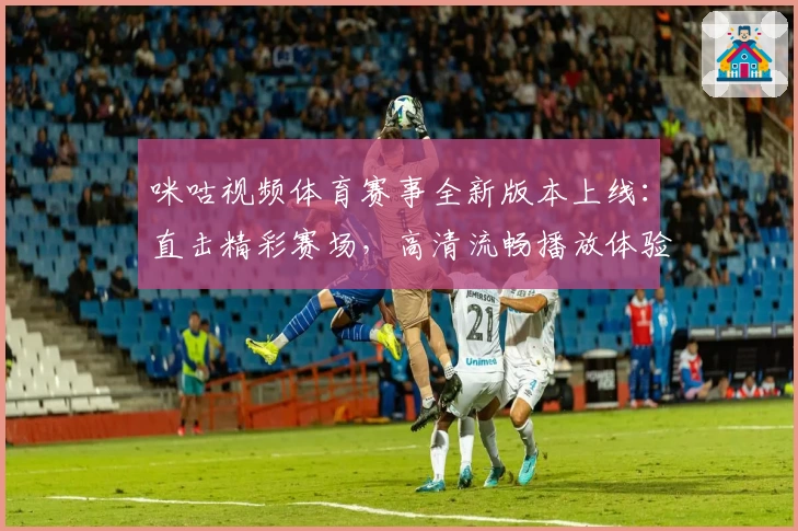 咪咕视频体育赛事全新版本上线：直击精彩赛场，高清流畅播放体验升级