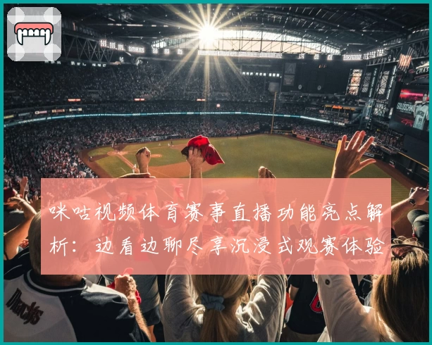 咪咕视频体育赛事直播功能亮点解析：边看边聊尽享沉浸式观赛体验