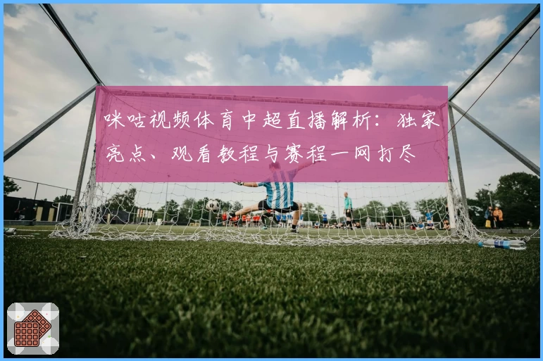 咪咕视频体育中超直播解析：独家亮点、观看教程与赛程一网打尽