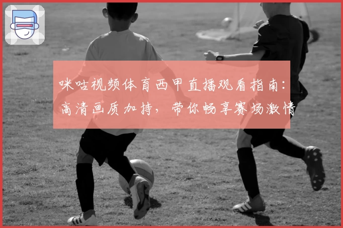 咪咕视频体育西甲直播观看指南：高清画质加持，带你畅享赛场激情