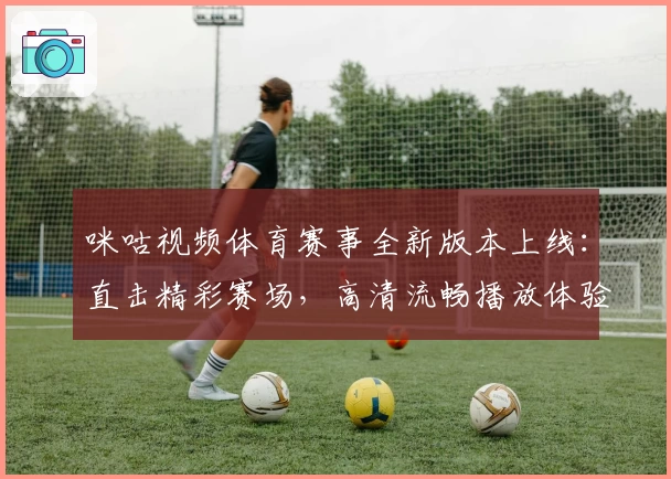 咪咕视频体育赛事全新版本上线：直击精彩赛场，高清流畅播放体验升级