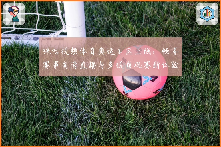 咪咕视频体育奥运专区上线,畅享赛事高清直播与多视角观赛新体验