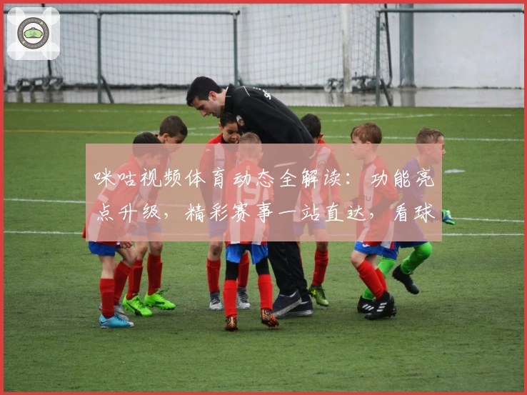 咪咕视频体育动态全解读：功能亮点升级，精彩赛事一站直达，看球迷必备平台