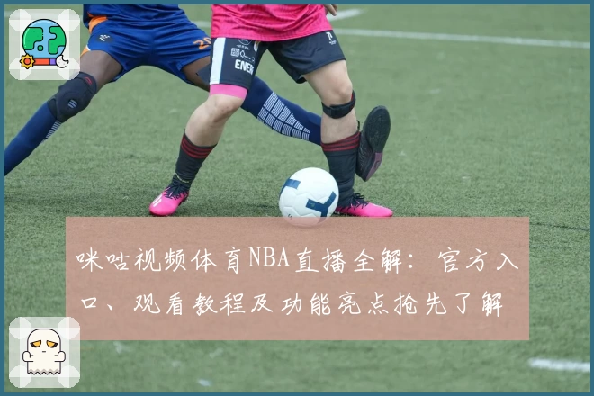咪咕视频体育NBA直播全解:官方入口、观看教程及功能亮点抢先了解