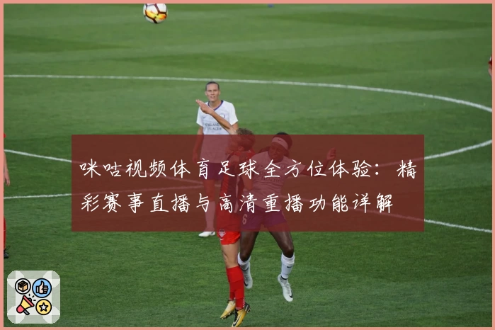 咪咕视频体育足球全方位体验:精彩赛事直播与高清重播功能详解